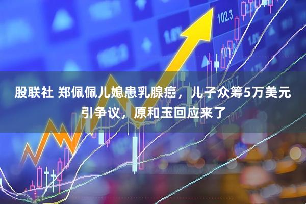 股联社 郑佩佩儿媳患乳腺癌，儿子众筹5万美元引争议，原和玉回应来了