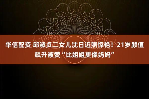 华信配资 邱淑贞二女儿沈日近照惊艳！21岁颜值飙升被赞“比姐姐更像妈妈”