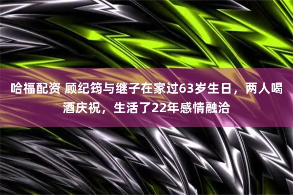哈福配资 顾纪筠与继子在家过63岁生日，两人喝酒庆祝，生活了22年感情融洽