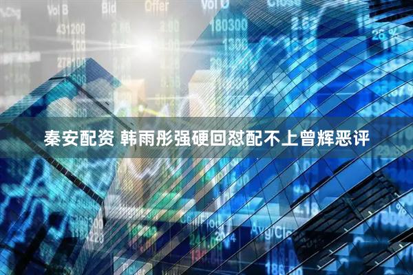 秦安配资 韩雨彤强硬回怼配不上曾辉恶评