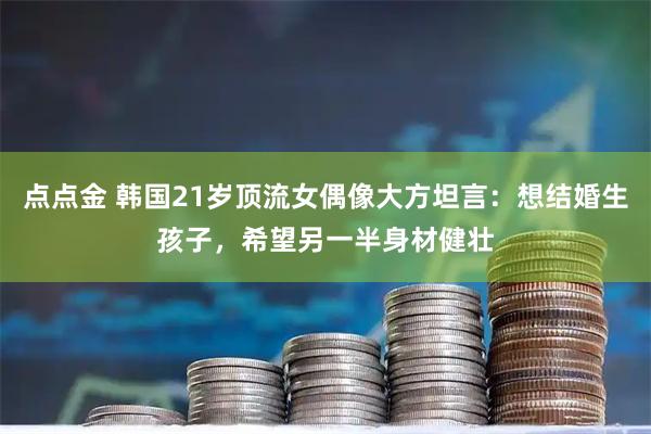 点点金 韩国21岁顶流女偶像大方坦言：想结婚生孩子，希望另一半身材健壮