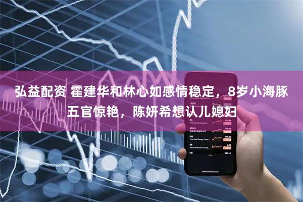 弘益配资 霍建华和林心如感情稳定，8岁小海豚五官惊艳，陈妍希想认儿媳妇