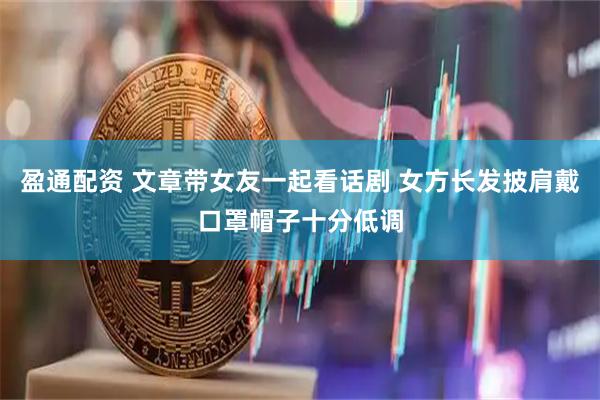 盈通配资 文章带女友一起看话剧 女方长发披肩戴口罩帽子十分低调