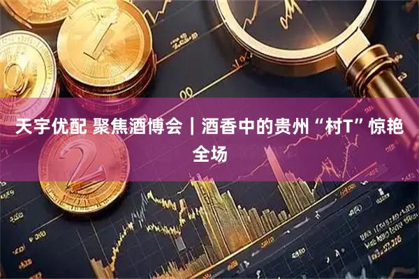 天宇优配 聚焦酒博会｜酒香中的贵州“村T”惊艳全场