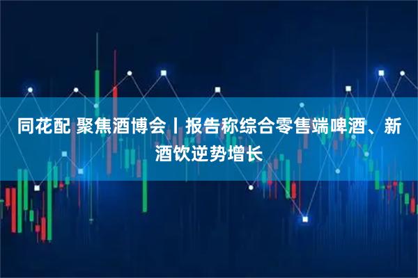 同花配 聚焦酒博会丨报告称综合零售端啤酒、新酒饮逆势增长