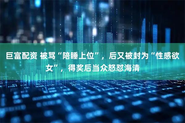 巨富配资 被骂“陪睡上位”，后又被封为“性感欲女”，得奖后当众怒怼海清