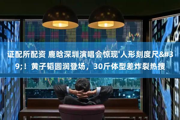 证配所配资 鹿晗深圳演唱会惊现'人形刻度尺'！黄子韬圆润登场，30斤体型差炸裂热搜