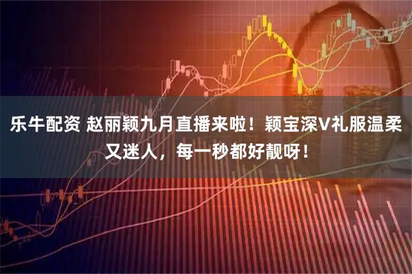 乐牛配资 赵丽颖九月直播来啦！颖宝深V礼服温柔又迷人，每一秒都好靓呀！