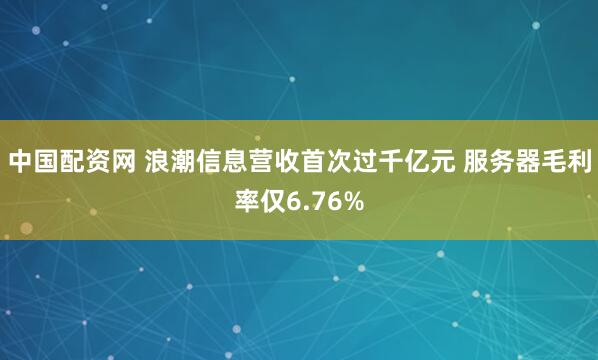 中国配资网 浪潮信息营收首次过千亿元 服务器毛利率仅6.76%
