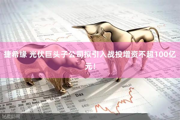 捷希缘 光伏巨头子公司拟引入战投增资不超100亿元！
