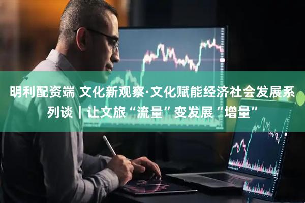 明利配资端 文化新观察·文化赋能经济社会发展系列谈｜让文旅“流量”变发展“增量”