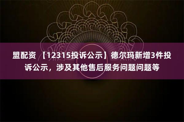 盟配资 【12315投诉公示】德尔玛新增3件投诉公示，涉及其他售后服务问题问题等