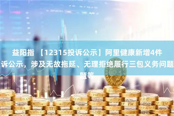 益阳指 【12315投诉公示】阿里健康新增4件投诉公示，涉及无故拖延、无理拒绝履行三包义务问题等
