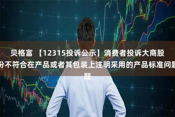 贝格富 【12315投诉公示】消费者投诉大商股份不符合在产品或者其包装上注明采用的产品标准问题