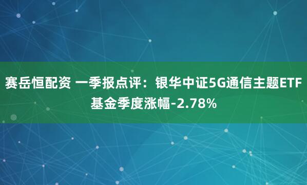 赛岳恒配资 一季报点评：银华中证5G通信主题ETF基金季度涨幅-2.78%