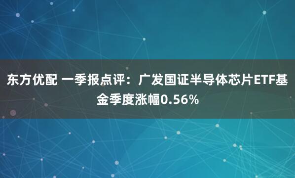 东方优配 一季报点评：广发国证半导体芯片ETF基金季度涨幅0.56%