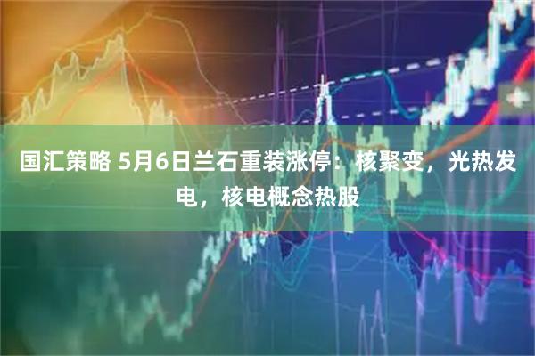 国汇策略 5月6日兰石重装涨停：核聚变，光热发电，核电概念热股