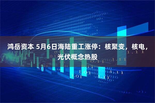 鸿岳资本 5月6日海陆重工涨停：核聚变，核电，光伏概念热股