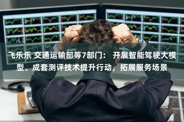 飞乐乐 交通运输部等7部门： 开展智能驾驶大模型、成套测评技术提升行动，拓展服务场景
