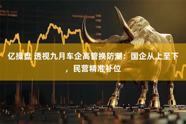 亿操盘 透视九月车企高管换防潮：国企从上至下，民营精准补位