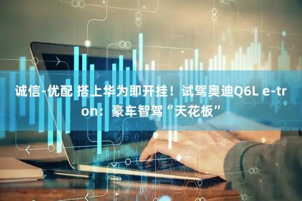 诚信-优配 搭上华为即开挂！试驾奥迪Q6L e-tron：豪车智驾“天花板”