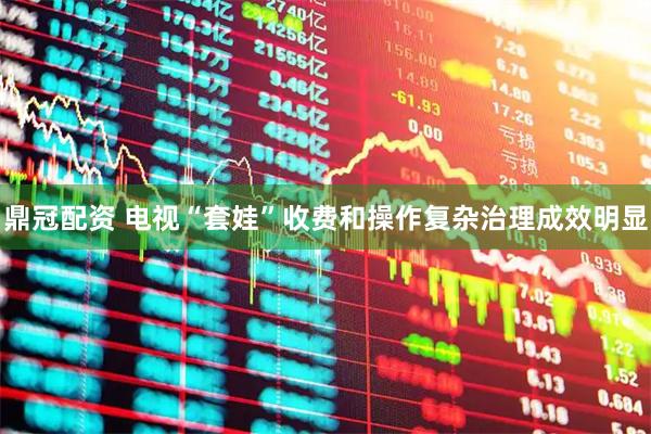 鼎冠配资 电视“套娃”收费和操作复杂治理成效明显