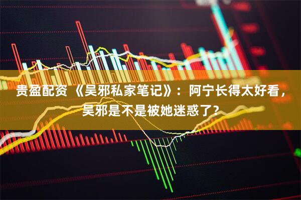 贵盈配资 《吴邪私家笔记》：阿宁长得太好看，吴邪是不是被她迷惑了？