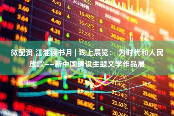 微配资 江淮读书月 | 线上展览： 为时代和人民放歌——新中国建设主题文学作品展