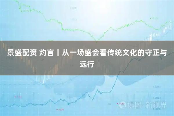 景盛配资 灼言丨从一场盛会看传统文化的守正与远行