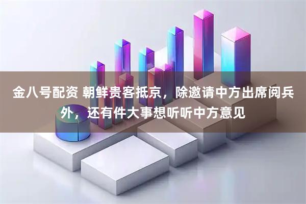 金八号配资 朝鲜贵客抵京，除邀请中方出席阅兵外，还有件大事想听听中方意见
