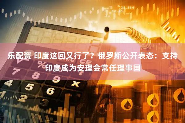 乐配资 印度这回又行了？俄罗斯公开表态：支持印度成为安理会常任理事国