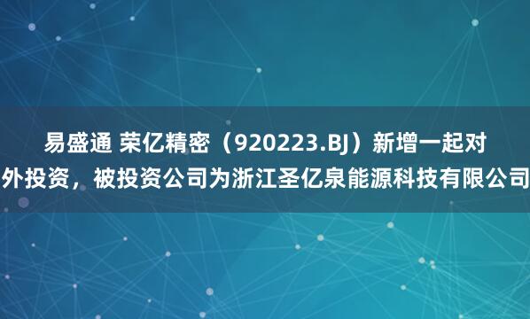 易盛通 荣亿精密（920223.BJ）新增一起对外投资，被投资公司为浙江圣亿泉能源科技有限公司