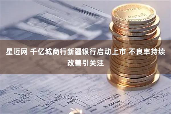 星迈网 千亿城商行新疆银行启动上市 不良率持续改善引关注