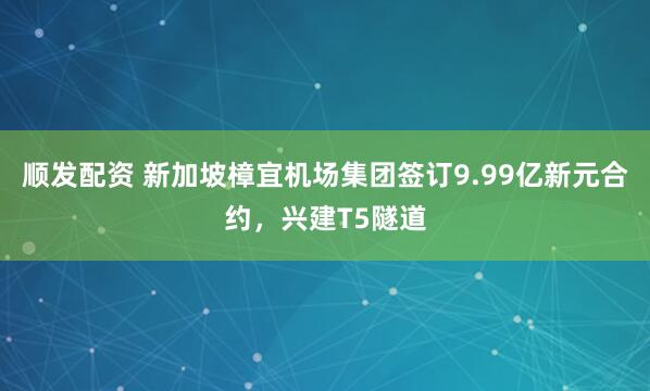 顺发配资 新加坡樟宜机场集团签订9.99亿新元合约，兴建T5隧道