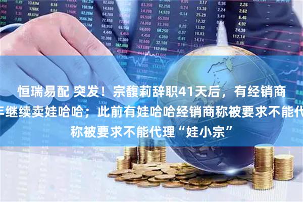 恒瑞易配 突发！宗馥莉辞职41天后，有经销商收通知：明年继续卖娃哈哈；此前有娃哈哈经销商称被要求不能代理“娃小宗”
