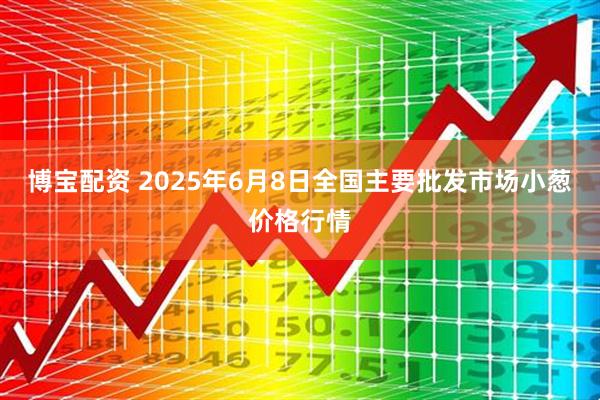 博宝配资 2025年6月8日全国主要批发市场小葱价格行情