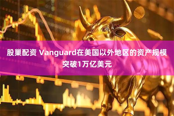 股巢配资 Vanguard在美国以外地区的资产规模突破1万亿美元
