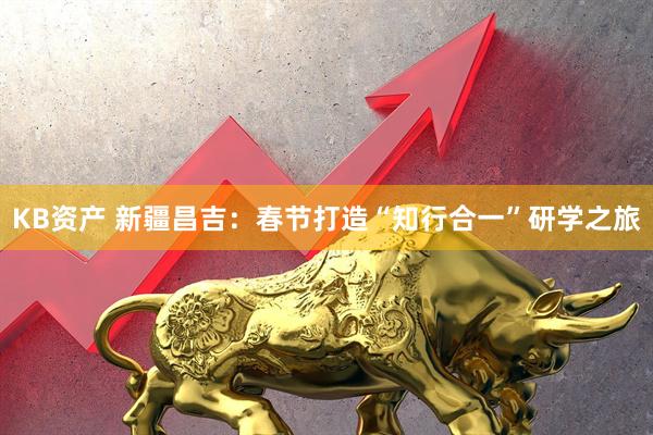 KB资产 新疆昌吉：春节打造“知行合一”研学之旅