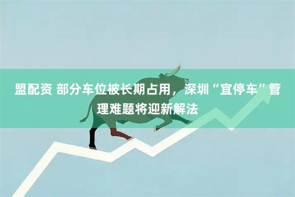 盟配资 部分车位被长期占用，深圳“宜停车”管理难题将迎新解法