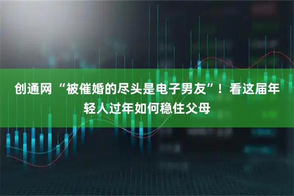 创通网 “被催婚的尽头是电子男友”！看这届年轻人过年如何稳住父母
