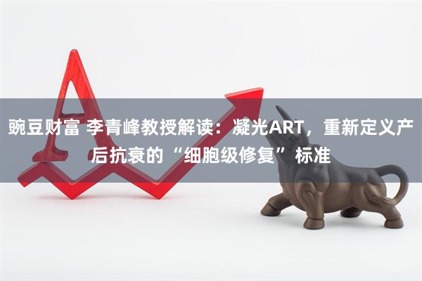 豌豆财富 李青峰教授解读：凝光ART，重新定义产后抗衰的 “细胞级修复” 标准