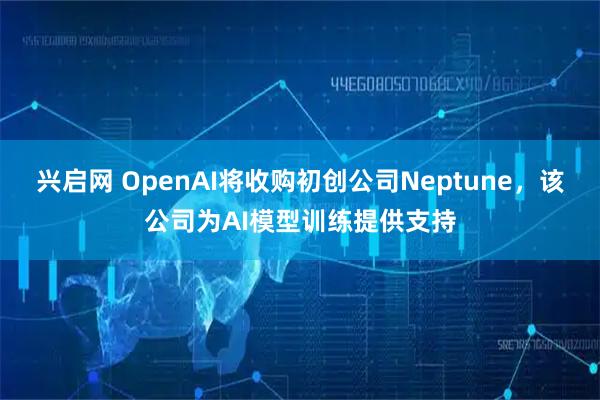 兴启网 OpenAI将收购初创公司Neptune，该公司为AI模型训练提供支持