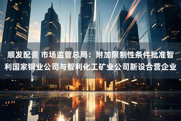 顺发配资 市场监管总局：附加限制性条件批准智利国家铜业公司与智利化工矿业公司新设合营企业