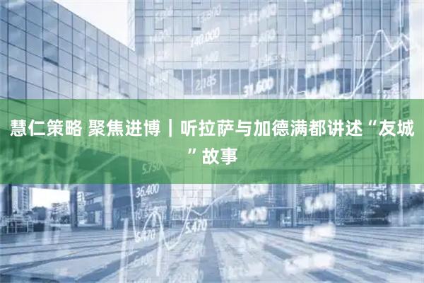 慧仁策略 聚焦进博｜听拉萨与加德满都讲述“友城”故事