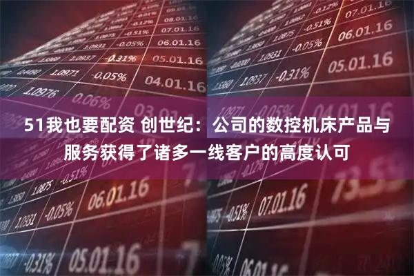 51我也要配资 创世纪：公司的数控机床产品与服务获得了诸多一线客户的高度认可