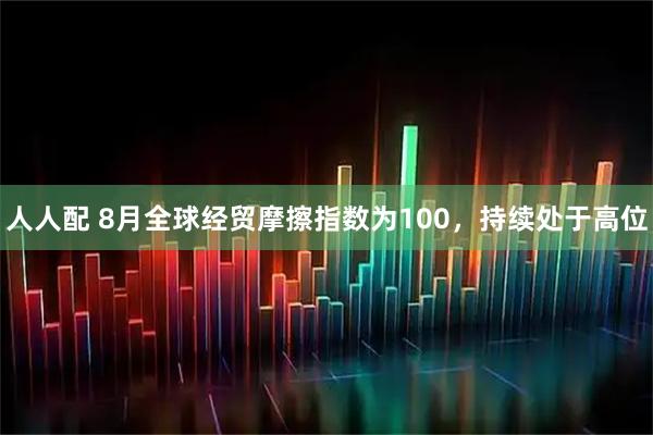 人人配 8月全球经贸摩擦指数为100，持续处于高位