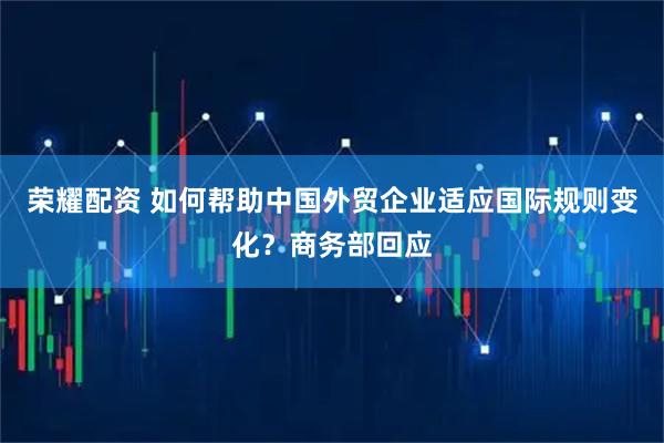 荣耀配资 如何帮助中国外贸企业适应国际规则变化？商务部回应