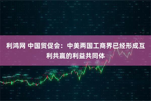 利鸿网 中国贸促会：中美两国工商界已经形成互利共赢的利益共同体