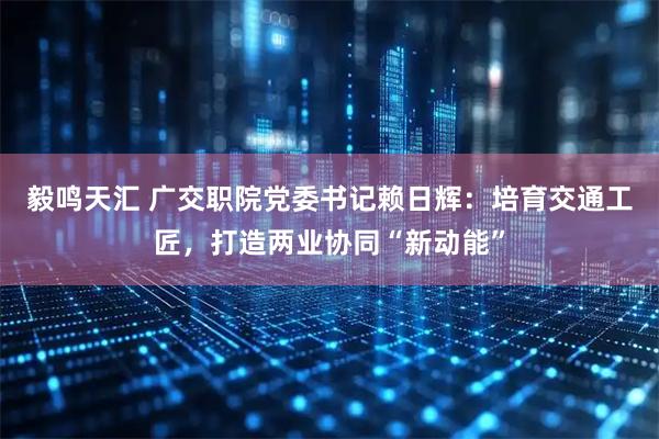 毅鸣天汇 广交职院党委书记赖日辉：培育交通工匠，打造两业协同“新动能”