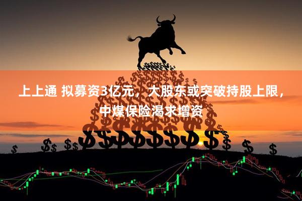 上上通 拟募资3亿元，大股东或突破持股上限，中煤保险渴求增资